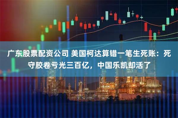 广东股票配资公司 美国柯达算错一笔生死账:死守胶卷亏光三百亿,中国乐凯却活了
