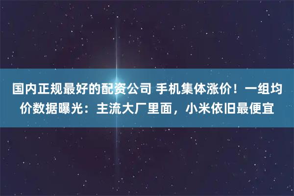 国内正规最好的配资公司 手机集体涨价!一组均价数据曝光:主流大厂里面,小米依旧最便宜