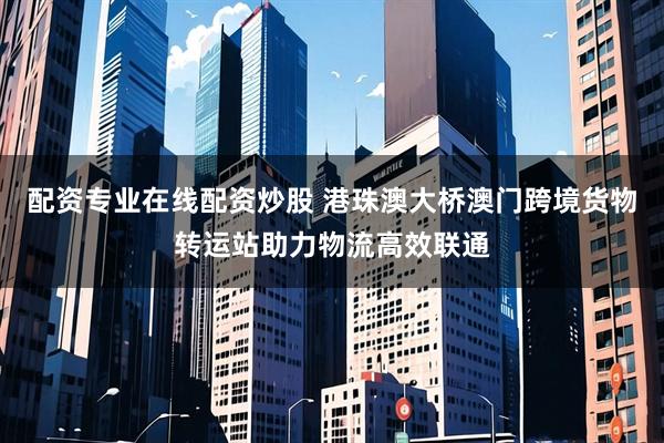 配资专业在线配资炒股 港珠澳大桥澳门跨境货物转运站助力物流高效联通