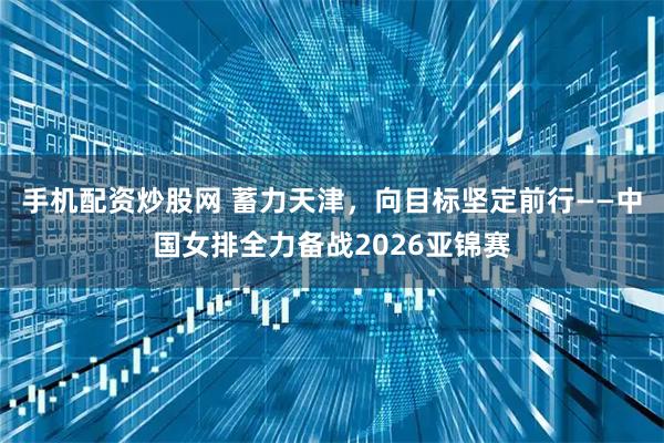 手机配资炒股网 蓄力天津，向目标坚定前行——中国女排全力备战2026亚锦赛