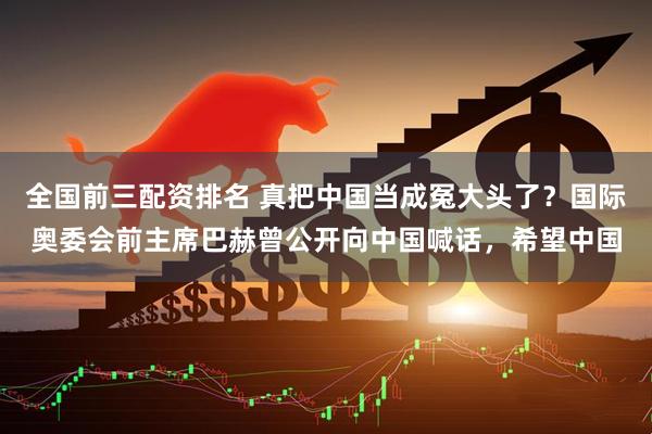 全国前三配资排名 真把中国当成冤大头了？国际奥委会前主席巴赫曾公开向中国喊话，希望中国