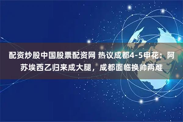 配资炒股中国股票配资网 热议成都4-5申花：阿苏埃西乙归来成大腿，成都面临换帅两难