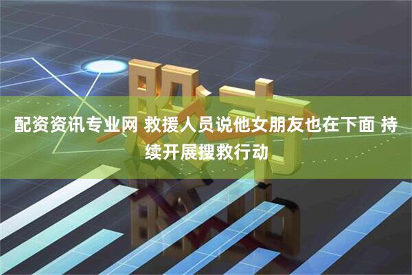 配资资讯专业网 救援人员说他女朋友也在下面 持续开展搜救行动