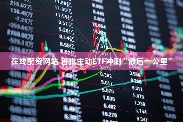 在线配资网站 首批主动ETF冲刺“最后一公里”