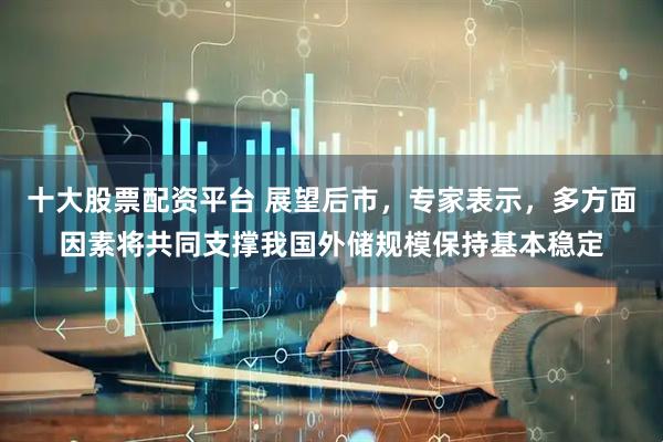 十大股票配资平台 展望后市，专家表示，多方面因素将共同支撑我国外储规模保持基本稳定