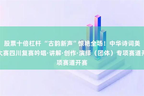 股票十倍杠杆 “古韵新声”惊艳全场！中华诗词美育大赛四川复赛吟唱·讲解·创作·演绎（团体）专项赛道开赛