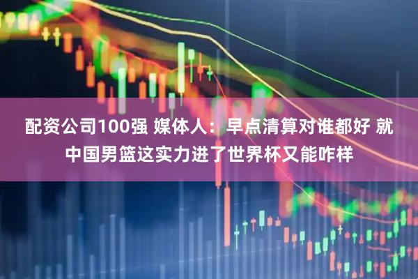 配资公司100强 媒体人：早点清算对谁都好 就中国男篮这实力进了世界杯又能咋样