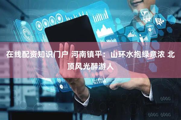 在线配资知识门户 河南镇平：山环水抱绿意浓 北顶风光醉游人